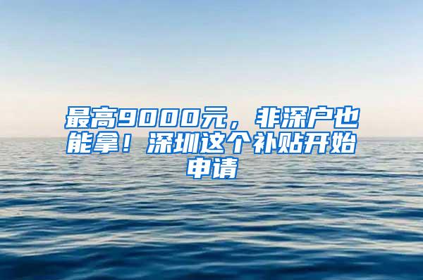 最高9000元，非深户也能拿！深圳这个补贴开始申请