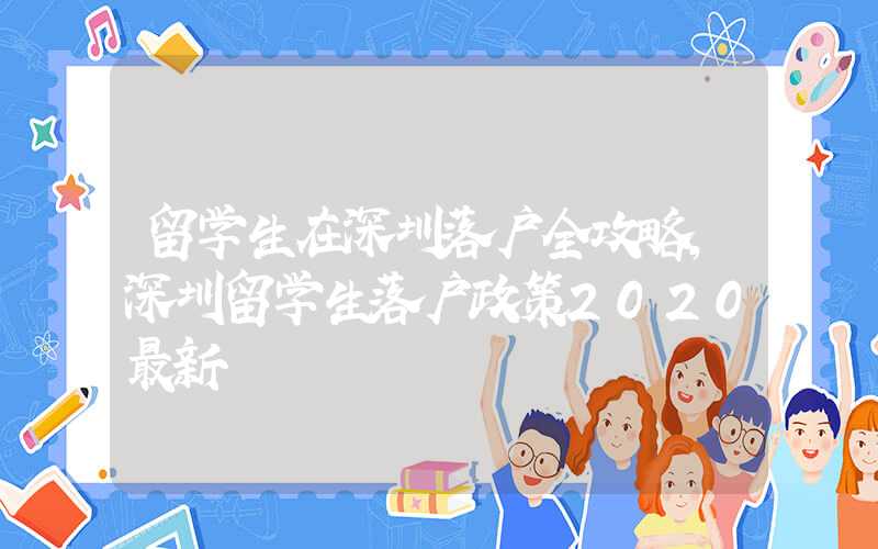 留学生在深圳落户全攻略，深圳留学生落户政策2020最新