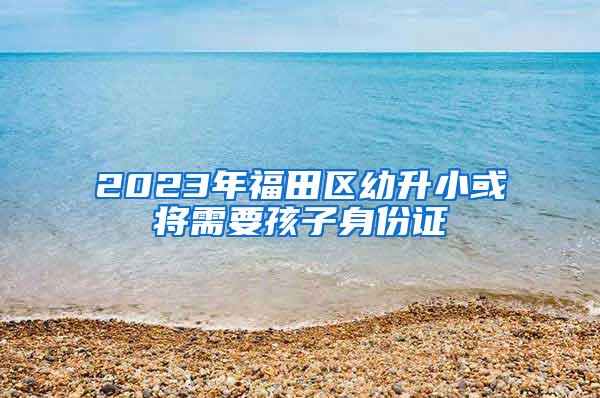 2023年福田区幼升小或将需要孩子身份证