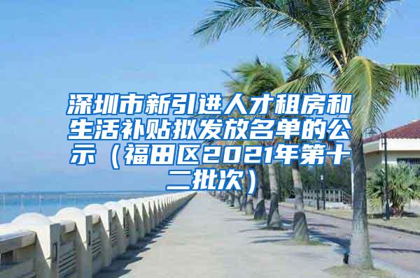 深圳市新引进人才租房和生活补贴拟发放名单的公示（福田区2021年第十二批次）