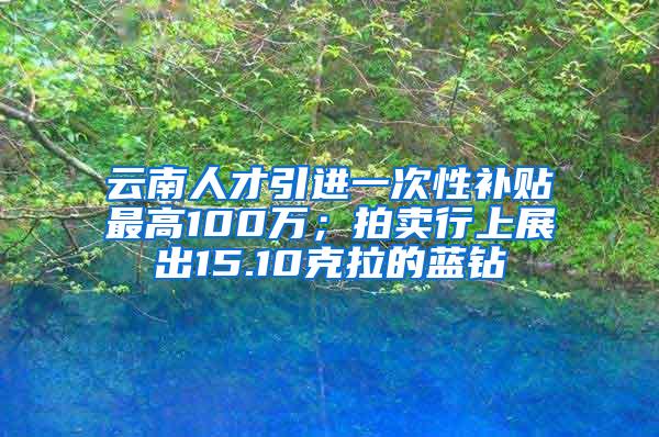 云南人才引进一次性补贴最高100万；拍卖行上展出15.10克拉的蓝钻