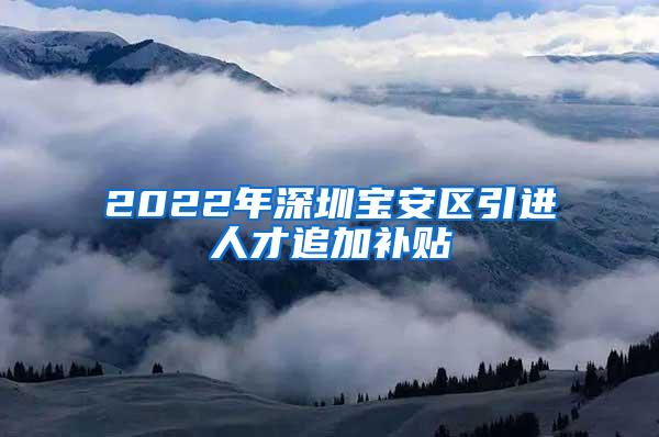 2022年深圳宝安区引进人才追加补贴