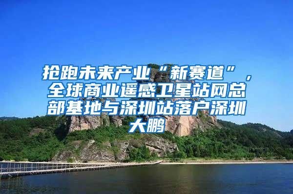 抢跑未来产业“新赛道”，全球商业遥感卫星站网总部基地与深圳站落户深圳大鹏