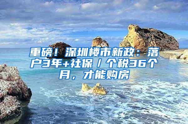 重磅！深圳楼市新政：落户3年+社保／个税36个月，才能购房