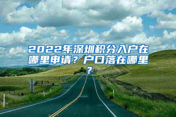 2022年深圳积分入户在哪里申请？户口落在哪里？