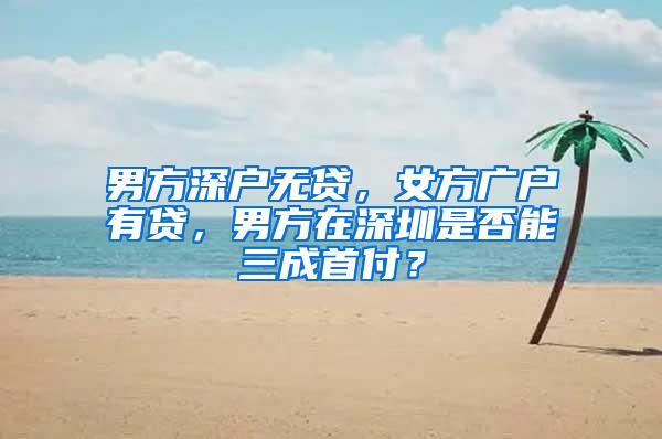 男方深户无贷，女方广户有贷，男方在深圳是否能三成首付？