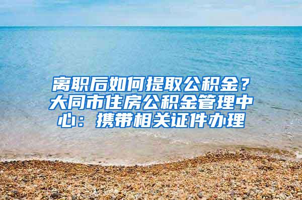 离职后如何提取公积金？大同市住房公积金管理中心：携带相关证件办理