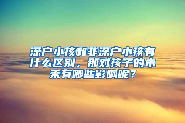 深户小孩和非深户小孩有什么区别，那对孩子的未来有哪些影响呢？