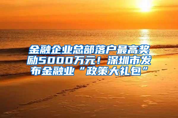 金融企业总部落户最高奖励5000万元！深圳市发布金融业“政策大礼包”