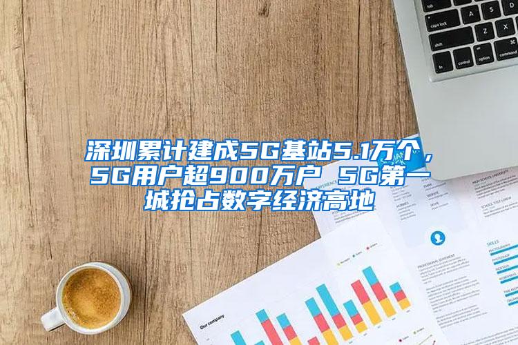 深圳累计建成5G基站5.1万个，5G用户超900万户 5G第一城抢占数字经济高地