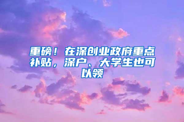 重磅！在深创业政府重点补贴，深户、大学生也可以领