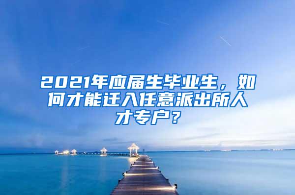 2021年应届生毕业生，如何才能迁入任意派出所人才专户？