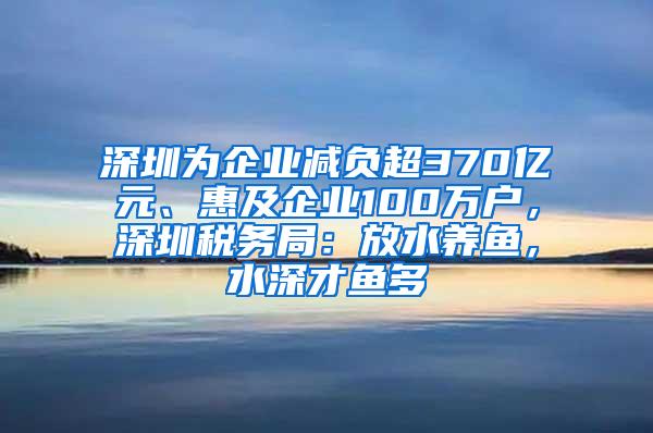 深圳为企业减负超370亿元、惠及企业100万户，深圳税务局：放水养鱼，水深才鱼多