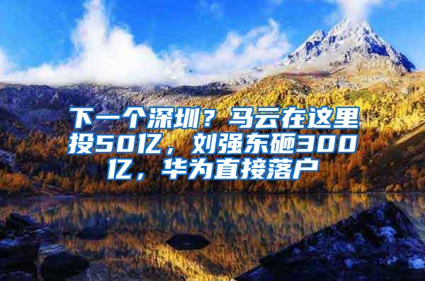 下一个深圳？马云在这里投50亿，刘强东砸300亿，华为直接落户