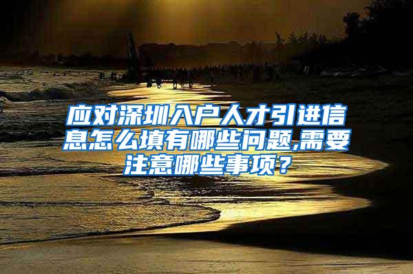 应对深圳入户人才引进信息怎么填有哪些问题,需要注意哪些事项？