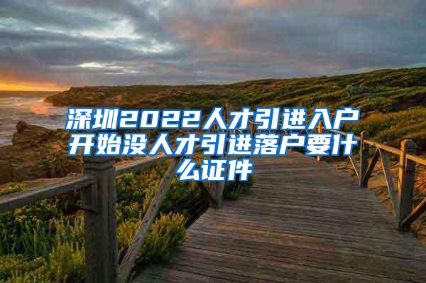 深圳2022人才引进入户开始没人才引进落户要什么证件