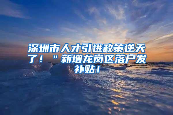 深圳市人才引进政策逆天了！＂新增龙岗区落户发补贴！