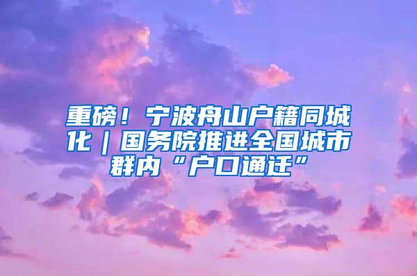 重磅！宁波舟山户籍同城化｜国务院推进全国城市群内“户口通迁”