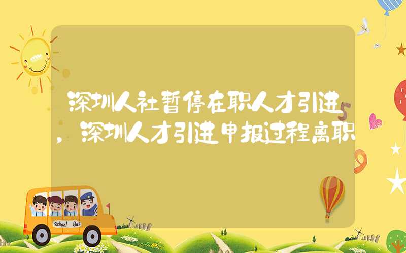 深圳人社暂停在职人才引进，深圳人才引进申报过程离职