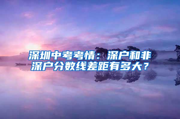 深圳中考考情：深户和非深户分数线差距有多大？