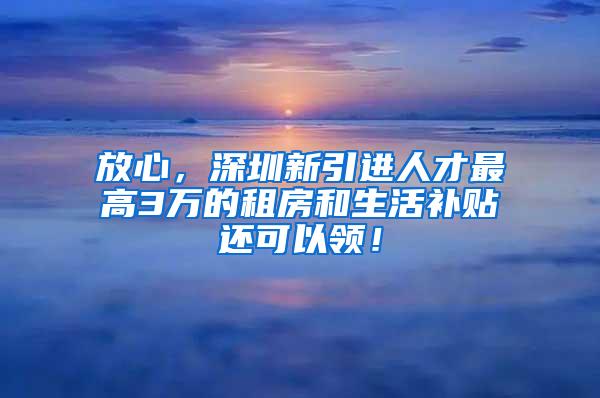 放心，深圳新引进人才最高3万的租房和生活补贴还可以领！