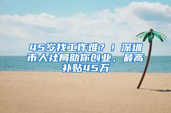 45岁找工作难？！深圳市人社局助你创业，最高补贴45万