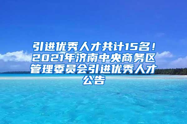 引进优秀人才共计15名！2021年济南中央商务区管理委员会引进优秀人才公告