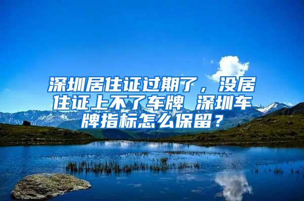 深圳居住证过期了，没居住证上不了车牌 深圳车牌指标怎么保留？