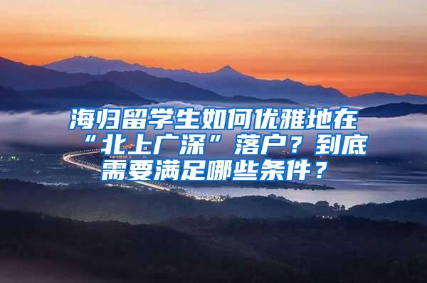 海归留学生如何优雅地在“北上广深”落户？到底需要满足哪些条件？