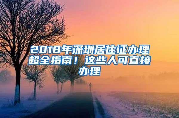 2018年深圳居住证办理超全指南！这些人可直接办理