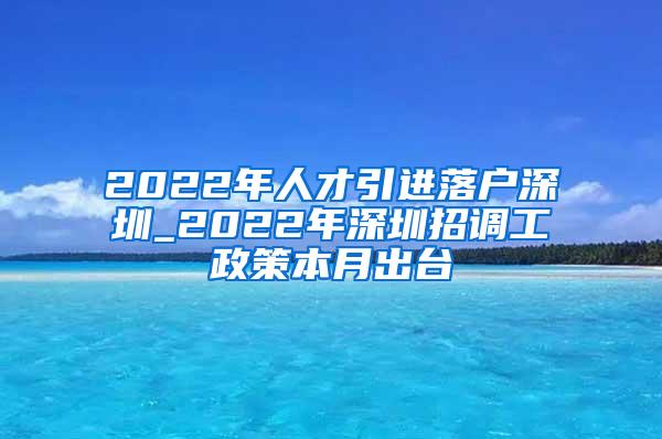 2022年人才引进落户深圳_2022年深圳招调工政策本月出台