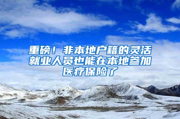 重磅！非本地户籍的灵活就业人员也能在本地参加医疗保险了