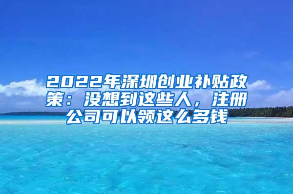 2022年深圳创业补贴政策：没想到这些人，注册公司可以领这么多钱