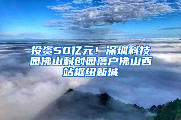 投资50亿元！深圳科技园佛山科创园落户佛山西站枢纽新城