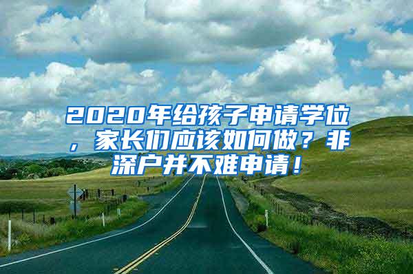 2020年给孩子申请学位，家长们应该如何做？非深户并不难申请！