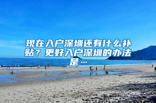 现在入户深圳还有什么补贴？更好入户深圳的办法是…