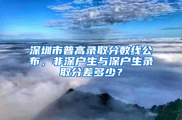 深圳市普高录取分数线公布，非深户生与深户生录取分差多少？