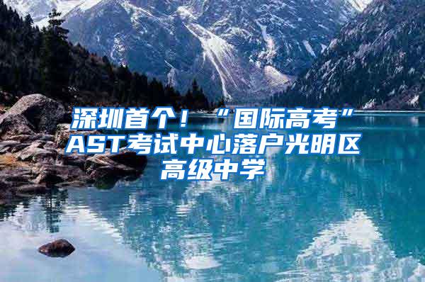 深圳首个！“国际高考”AST考试中心落户光明区高级中学