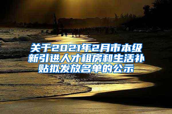 关于2021年2月市本级新引进人才租房和生活补贴拟发放名单的公示