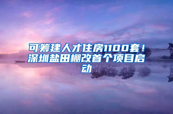 可筹建人才住房1100套！深圳盐田棚改首个项目启动