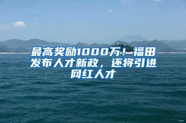 最高奖励1000万！福田发布人才新政，还将引进网红人才