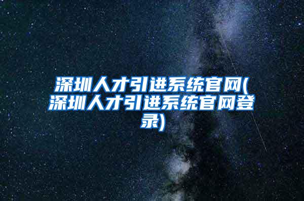 深圳人才引进系统官网(深圳人才引进系统官网登录)