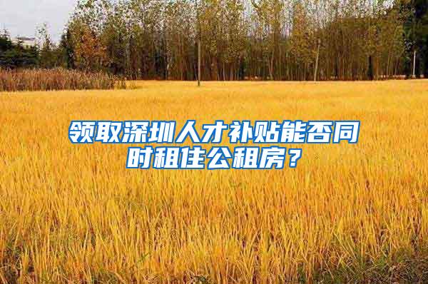 领取深圳人才补贴能否同时租住公租房？