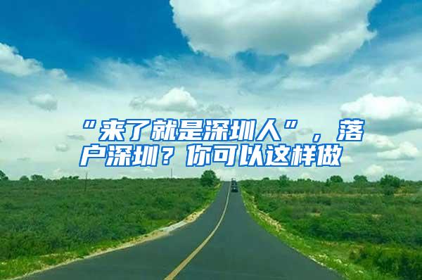 “来了就是深圳人”，落户深圳？你可以这样做→