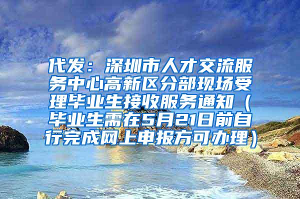 代发：深圳市人才交流服务中心高新区分部现场受理毕业生接收服务通知（毕业生需在5月21日前自行完成网上申报方可办理）