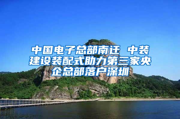 中国电子总部南迁 中装建设装配式助力第三家央企总部落户深圳