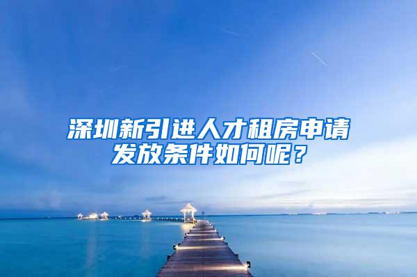 深圳新引进人才租房申请发放条件如何呢？