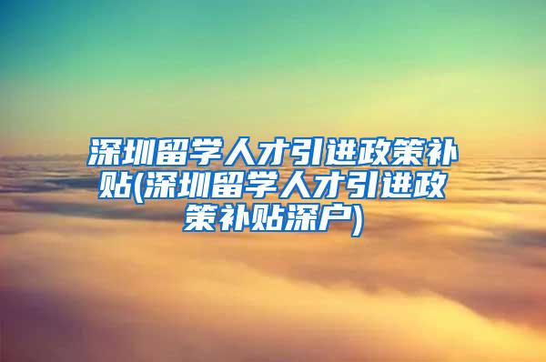 深圳留学人才引进政策补贴(深圳留学人才引进政策补贴深户)