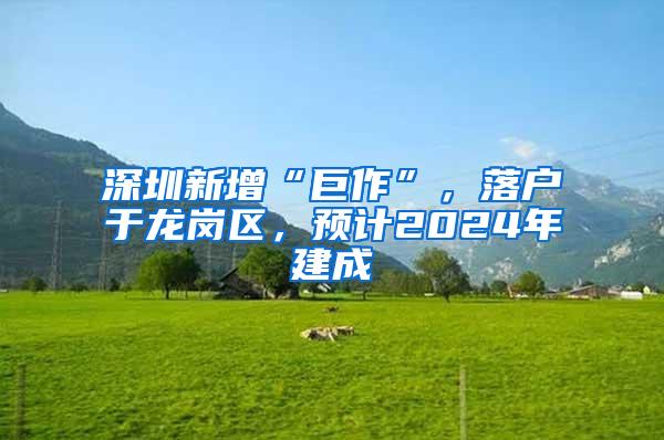 深圳新增“巨作”，落户于龙岗区，预计2024年建成