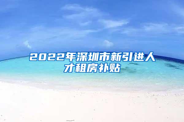 2022年深圳市新引进人才租房补贴